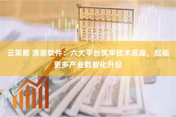 云策略 浪潮软件：六大平台筑牢技术底座，赋能更多产业数智化升级