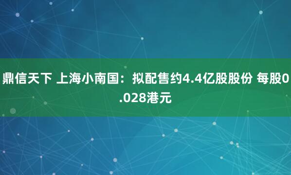 鼎信天下 上海小南国：拟配售约4.4亿股股份 每股0.028港元