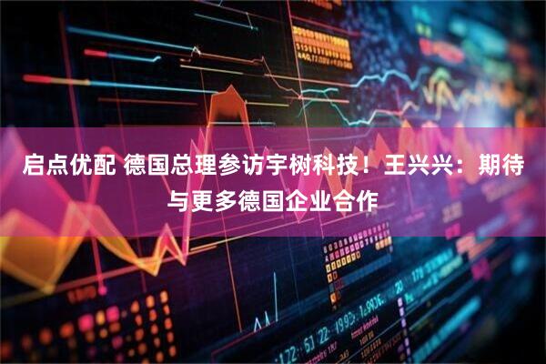启点优配 德国总理参访宇树科技！王兴兴：期待与更多德国企业合作