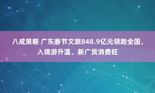 八戒策略 广东春节文旅848.9亿元领跑全国，入境游升温、新广货消费旺
