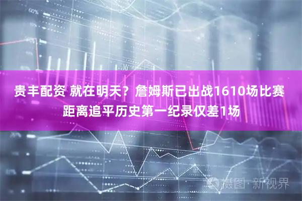贵丰配资 就在明天？詹姆斯已出战1610场比赛 距离追平历史第一纪录仅差1场