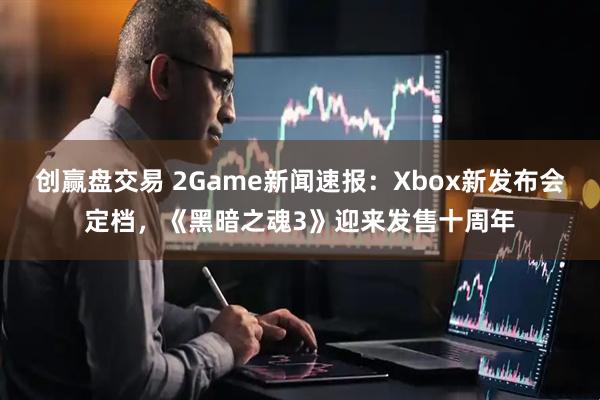 创赢盘交易 2Game新闻速报：Xbox新发布会定档，《黑暗之魂3》迎来发售十周年