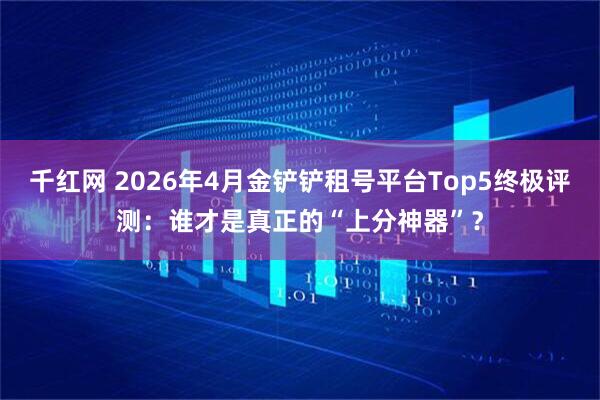千红网 2026年4月金铲铲租号平台Top5终极评测：谁才是真正的“上分神器”？