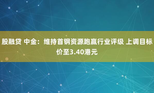 股融贷 中金：维持首钢资源跑赢行业评级 上调目标价至3.40港元