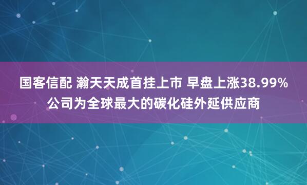 国客信配 瀚天天成首挂上市 早盘上涨38.99%公司为全球最大的碳化硅外延供应商