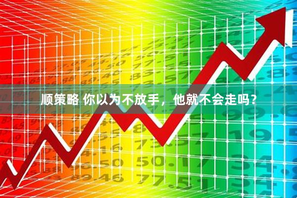 顺策略 你以为不放手，他就不会走吗？
