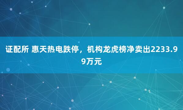 证配所 惠天热电跌停，机构龙虎榜净卖出2233.99万元