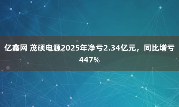 亿鑫网 茂硕电源2025年净亏2.34亿元，同比增亏447%