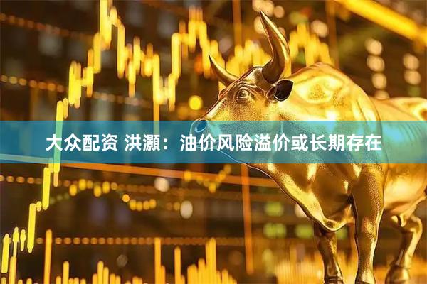 大众配资 洪灝：油价风险溢价或长期存在