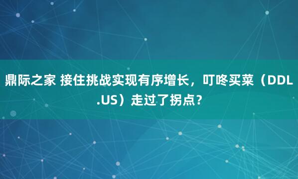 鼎际之家 接住挑战实现有序增长，叮咚买菜（DDL.US）走过了拐点？