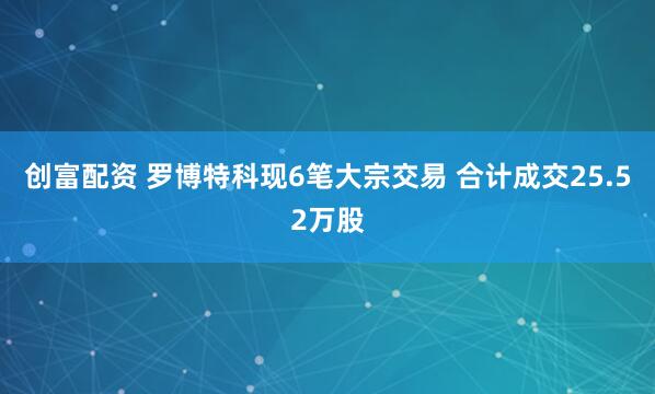 创富配资 罗博特科现6笔大宗交易 合计成交25.52万股