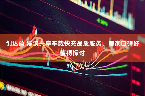 创达盈 漫谈共享车载快充品质服务,哪家口碑好值得探讨