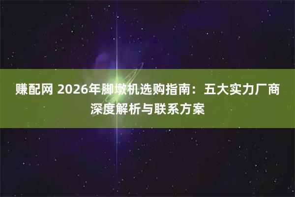赚配网 2026年脚墩机选购指南：五大实力厂商深度解析与联系方案