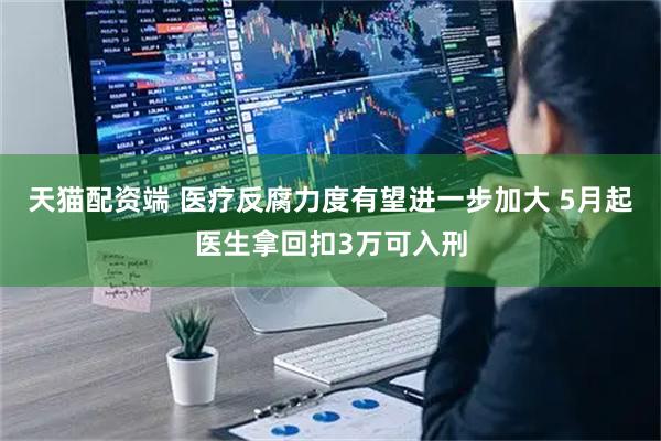 天猫配资端 医疗反腐力度有望进一步加大 5月起医生拿回扣3万可入刑