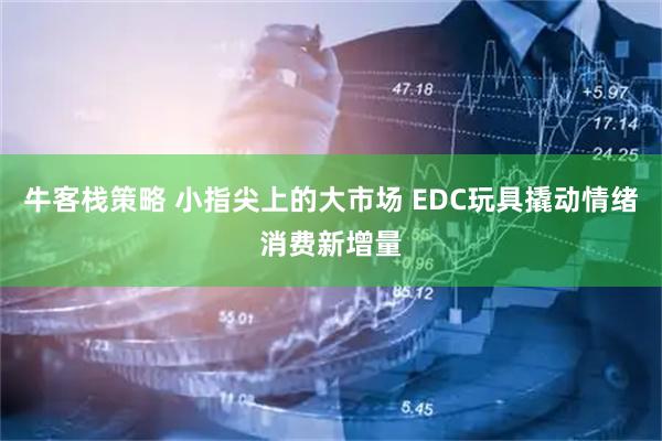牛客栈策略 小指尖上的大市场 EDC玩具撬动情绪消费新增量