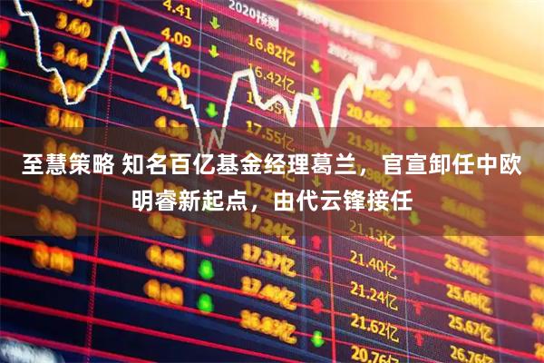 至慧策略 知名百亿基金经理葛兰，官宣卸任中欧明睿新起点，由代云锋接任