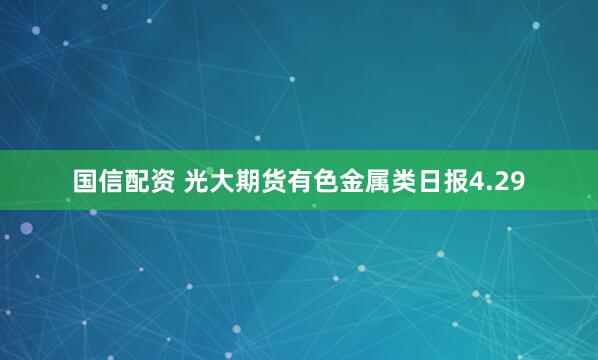 国信配资 光大期货有色金属类日报4.29