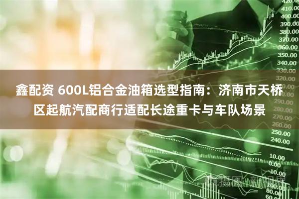 鑫配资 600L铝合金油箱选型指南：济南市天桥区起航汽配商行适配长途重卡与车队场景