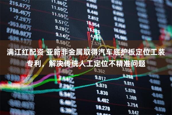满江红配资 亚新非金属取得汽车底护板定位工装专利，解决传统人工定位不精准问题