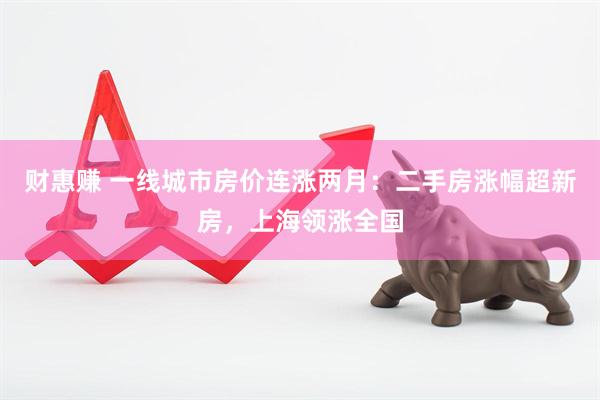 财惠赚 一线城市房价连涨两月:二手房涨幅超新房,上海领涨全国