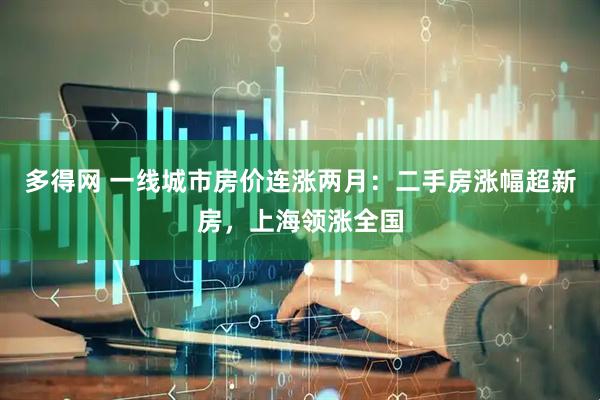 多得网 一线城市房价连涨两月：二手房涨幅超新房，上海领涨全国