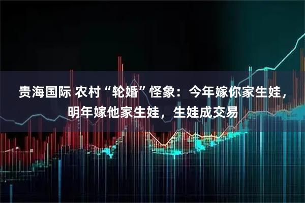 贵海国际 农村“轮婚”怪象：今年嫁你家生娃，明年嫁他家生娃，生娃成交易