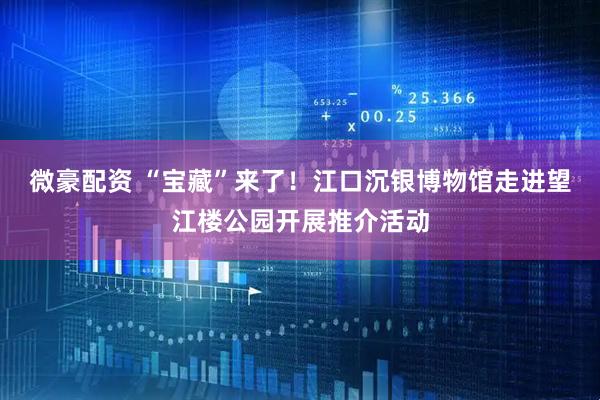 微豪配资 “宝藏”来了！江口沉银博物馆走进望江楼公园开展推介活动