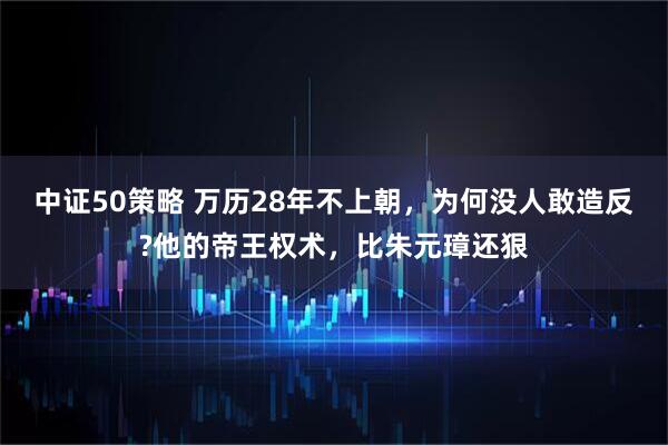 中证50策略 万历28年不上朝，为何没人敢造反?他的帝王权术，比朱元璋还狠