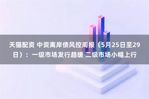 天猫配资 中资离岸债风控周报（5月25日至29日）：一级市场发行趋缓 二级市场小幅上行