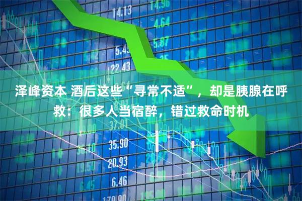 泽峰资本 酒后这些“寻常不适”，却是胰腺在呼救：很多人当宿醉，错过救命时机