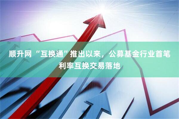 顺升网 “互换通”推出以来，公募基金行业首笔利率互换交易落地