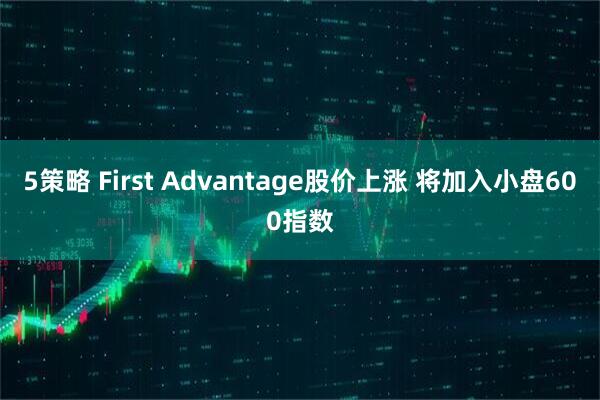 5策略 First Advantage股价上涨 将加入小盘600指数