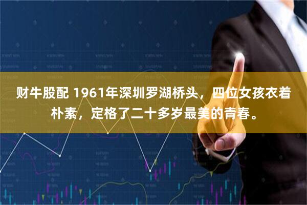 财牛股配 1961年深圳罗湖桥头，四位女孩衣着朴素，定格了二十多岁最美的青春。