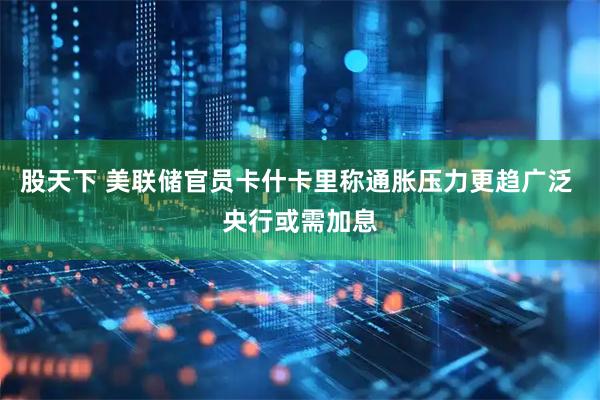 股天下 美联储官员卡什卡里称通胀压力更趋广泛 央行或需加息