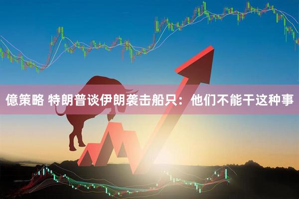 億策略 特朗普谈伊朗袭击船只：他们不能干这种事