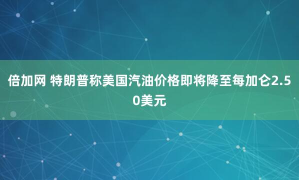 倍加网 特朗普称美国汽油价格即将降至每加仑2.50美元