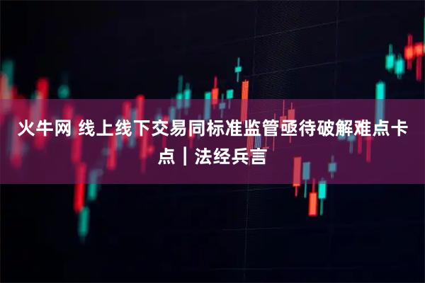 火牛网 线上线下交易同标准监管亟待破解难点卡点︱法经兵言
