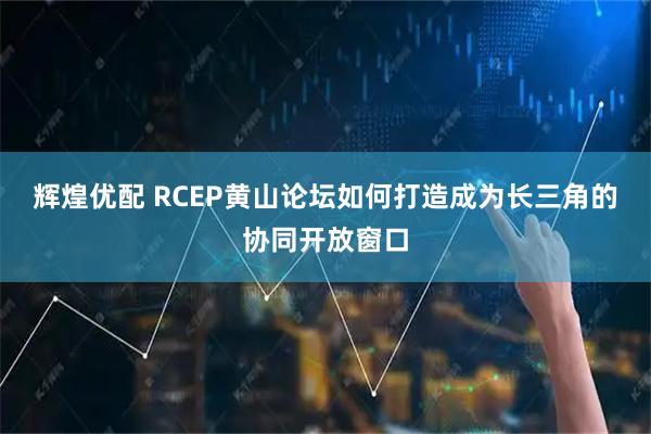 辉煌优配 RCEP黄山论坛如何打造成为长三角的协同开放窗口