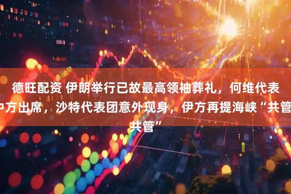德旺配资 伊朗举行已故最高领袖葬礼，何维代表中方出席，沙特代表团意外现身，伊方再提海峡“共管”