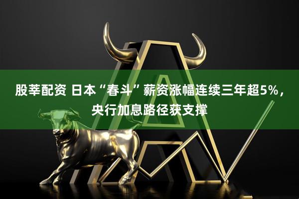 股莘配资 日本“春斗”薪资涨幅连续三年超5%,央行加息路径获支撑