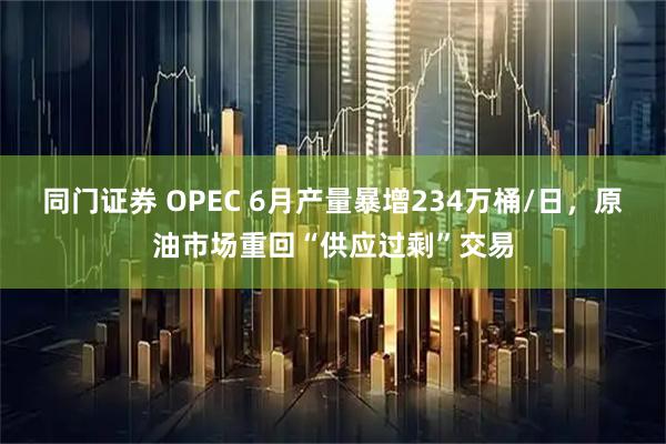 同门证券 OPEC 6月产量暴增234万桶/日，原油市场重回“供应过剩”交易