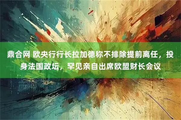 鼎合网 欧央行行长拉加德称不排除提前离任，投身法国政坛，罕见亲自出席欧盟财长会议