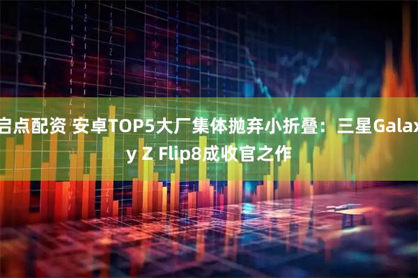 启点配资 安卓TOP5大厂集体抛弃小折叠：三星Galaxy Z Flip8成收官之作