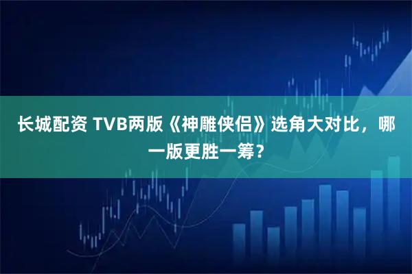 长城配资 TVB两版《神雕侠侣》选角大对比，哪一版更胜一筹？