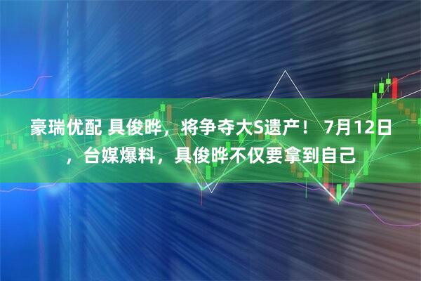 豪瑞优配 具俊晔，将争夺大S遗产！ 7月12日，台媒爆料，具俊晔不仅要拿到自己