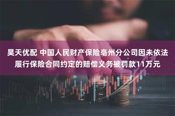 昊天优配 中国人民财产保险亳州分公司因未依法履行保险合同约定的赔偿义务被罚款11万元