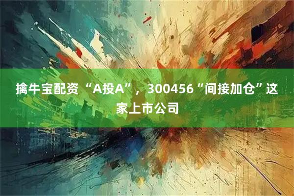 擒牛宝配资 “A投A”，300456“间接加仓”这家上市公司