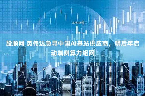 股顺网 英伟达急寻中国AI基站供应商，明后年启动端侧算力组网