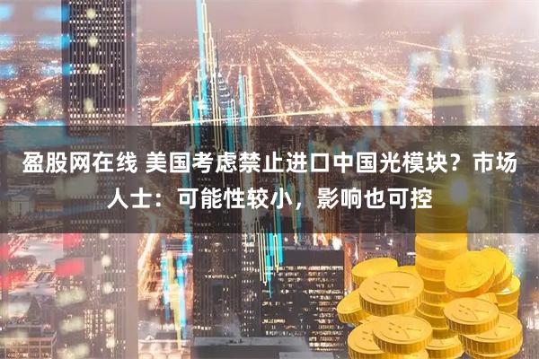 盈股网在线 美国考虑禁止进口中国光模块？市场人士：可能性较小，影响也可控
