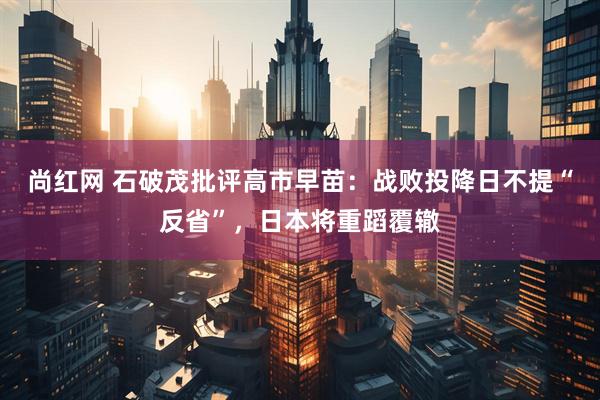 尚红网 石破茂批评高市早苗：战败投降日不提“反省”，日本将重蹈覆辙